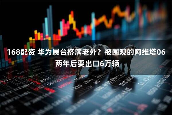 168配资 华为展台挤满老外？被围观的阿维塔06 两年后要出口6万辆