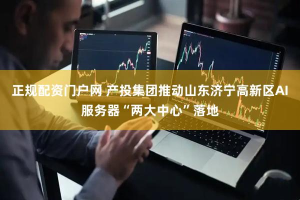 正规配资门户网 产投集团推动山东济宁高新区AI服务器“两大中心”落地