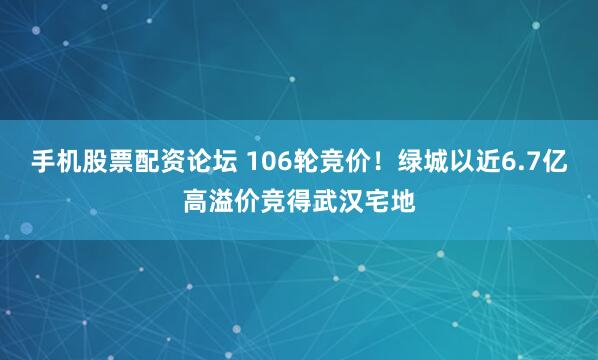 手机股票配资论坛 106轮竞价！绿城以近6.7亿高溢价竞得武汉宅地