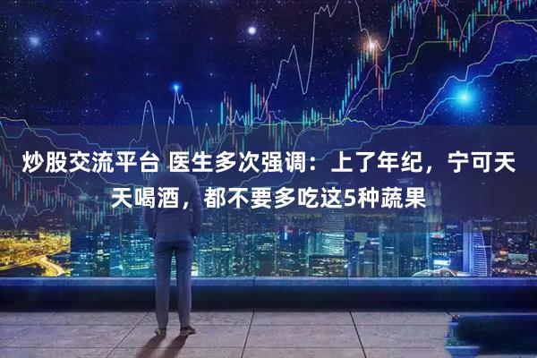 炒股交流平台 医生多次强调：上了年纪，宁可天天喝酒，都不要多吃这5种蔬果