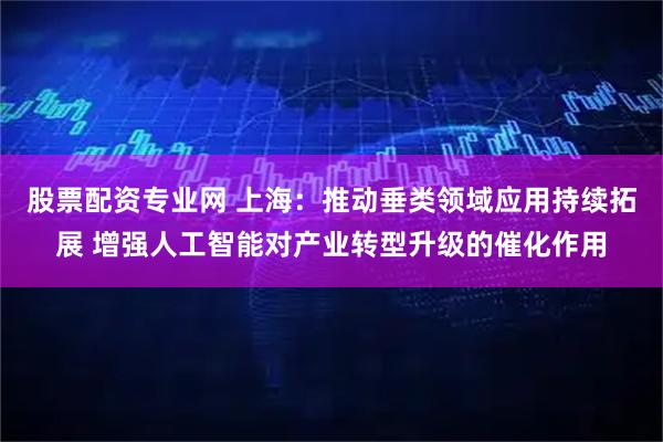 股票配资专业网 上海：推动垂类领域应用持续拓展 增强人工智能对产业转型升级的催化作用