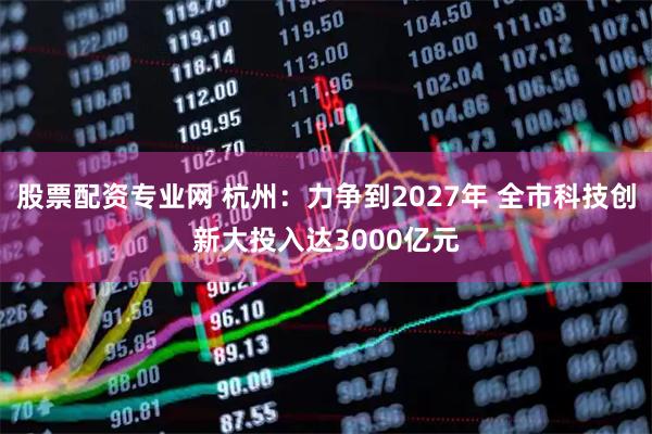 股票配资专业网 杭州：力争到2027年 全市科技创新大投入达3000亿元
