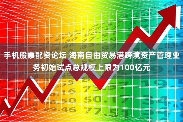 手机股票配资论坛 海南自由贸易港跨境资产管理业务初始试点总规模上限为100亿元