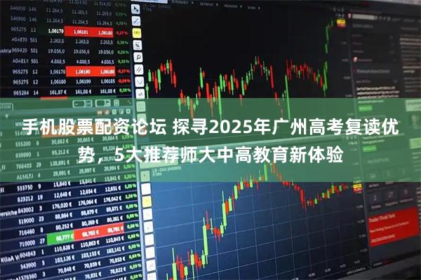 手机股票配资论坛 探寻2025年广州高考复读优势，5大推荐师大中高教育新体验