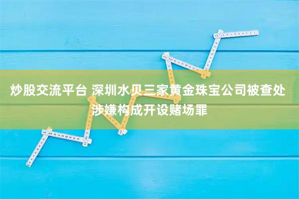 炒股交流平台 深圳水贝三家黄金珠宝公司被查处 涉嫌构成开设赌场罪