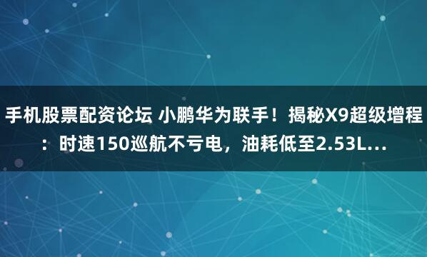 手机股票配资论坛 小鹏华为联手！揭秘X9超级增程：时速150巡航不亏电，油耗低至2.53L…