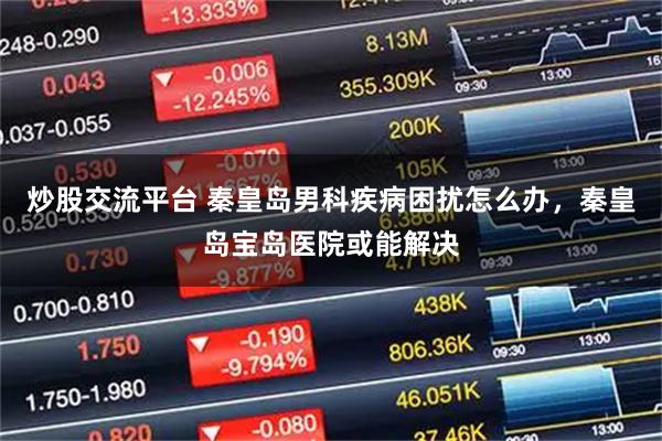 炒股交流平台 秦皇岛男科疾病困扰怎么办，秦皇岛宝岛医院或能解决