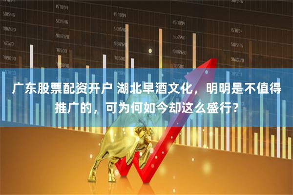 广东股票配资开户 湖北早酒文化，明明是不值得推广的，可为何如今却这么盛行？