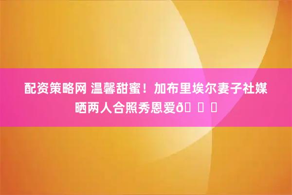 配资策略网 温馨甜蜜！加布里埃尔妻子社媒晒两人合照秀恩爱😍