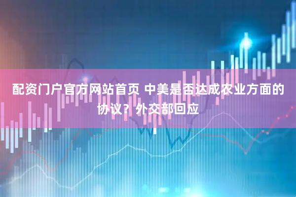 配资门户官方网站首页 中美是否达成农业方面的协议？外交部回应