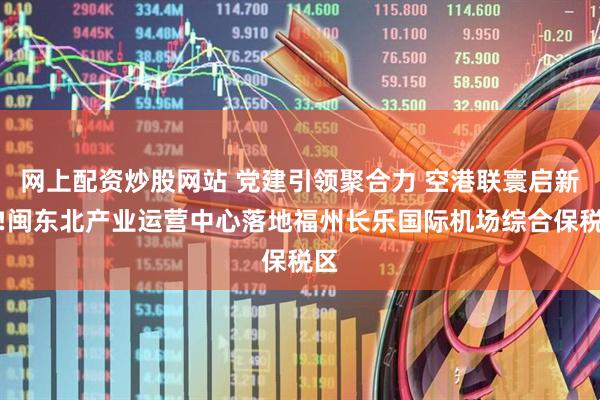 网上配资炒股网站 党建引领聚合力 空港联寰启新程!闽东北产业运营中心落地福州长乐国际机场综合保税区