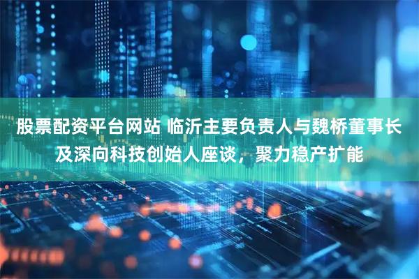 股票配资平台网站 临沂主要负责人与魏桥董事长及深向科技创始人座谈，聚力稳产扩能