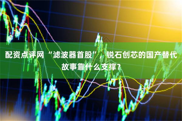 配资点评网 “滤波器首股”，锐石创芯的国产替代故事靠什么支撑？