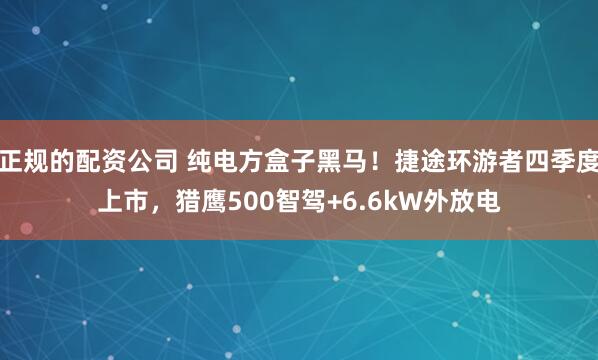 正规的配资公司 纯电方盒子黑马！捷途环游者四季度上市，猎鹰500智驾+6.6kW外放电