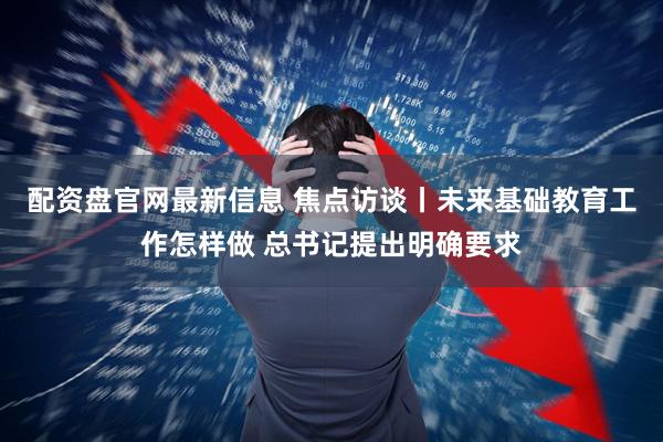 配资盘官网最新信息 焦点访谈丨未来基础教育工作怎样做 总书记提出明确要求