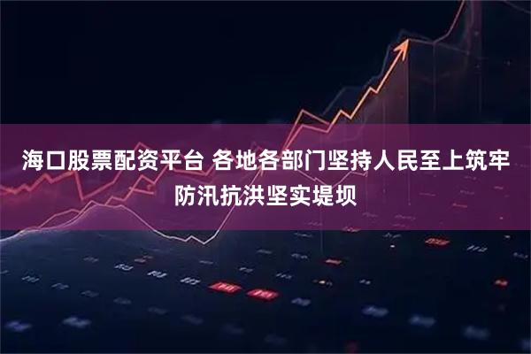 海口股票配资平台 各地各部门坚持人民至上筑牢防汛抗洪坚实堤坝