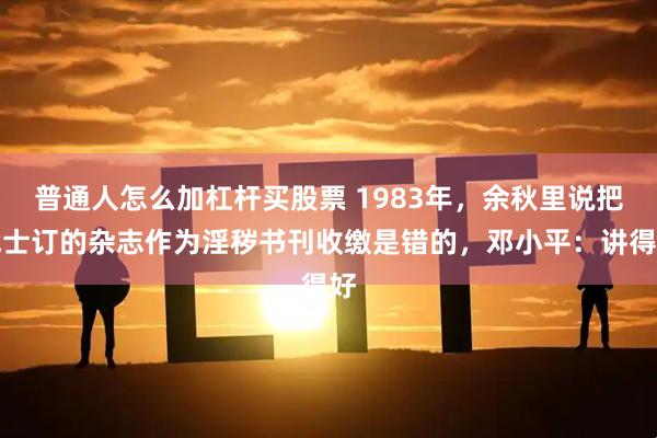 普通人怎么加杠杆买股票 1983年，余秋里说把战士订的杂志作为淫秽书刊收缴是错的，邓小平：讲得好